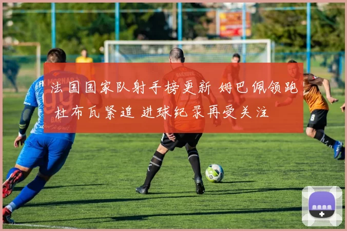 法国国家队射手榜更新 姆巴佩领跑 杜布瓦紧追 进球纪录再受关注