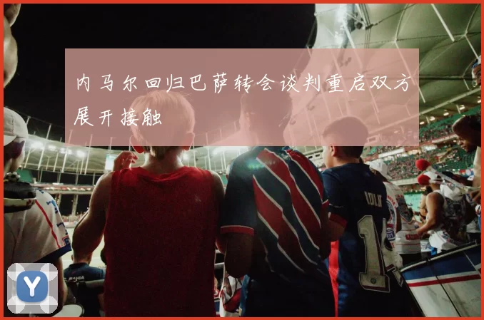 内马尔回归巴萨转会谈判重启双方展开接触