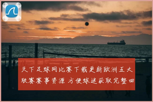 天下足球网比赛下载更新欧洲五大联赛赛事资源 方便球迷获取完整回放链接