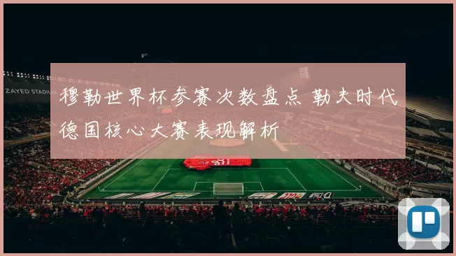 穆勒世界杯参赛次数盘点 勒夫时代德国核心大赛表现解析