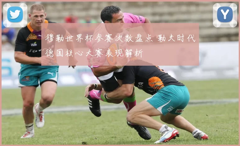 穆勒世界杯参赛次数盘点 勒夫时代德国核心大赛表现解析