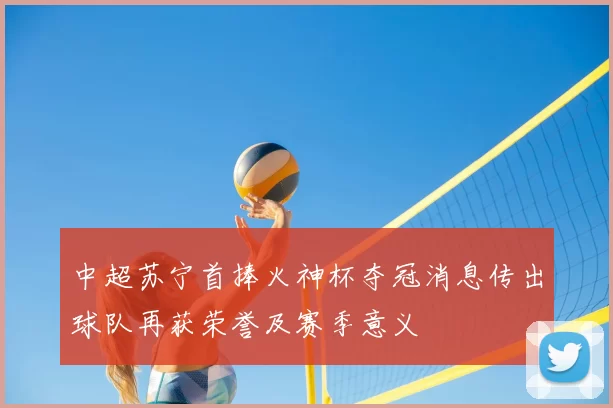 中超苏宁首捧火神杯夺冠消息传出球队再获荣誉及赛季意义