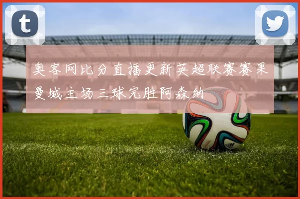 奥客网比分直播更新英超联赛赛果曼城主场三球完胜阿森纳