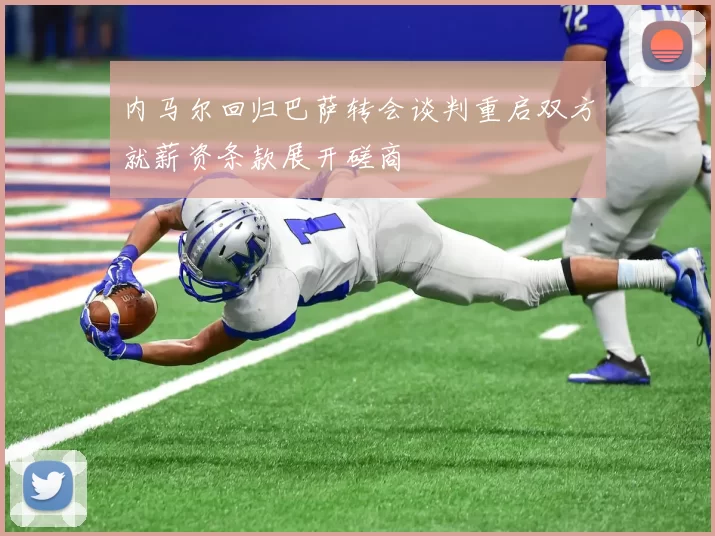 内马尔回归巴萨转会谈判重启双方就薪资条款展开磋商