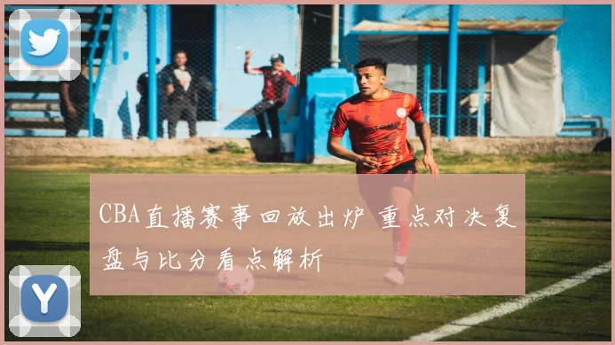 CBA直播赛事回放出炉 重点对决复盘与比分看点解析