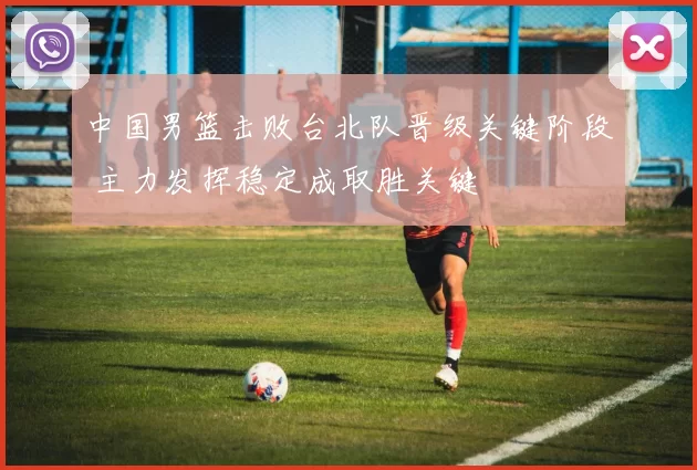 中国男篮击败台北队晋级关键阶段 主力发挥稳定成取胜关键