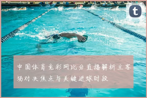 中国体育竞彩网比分直播解析主客场对决焦点与关键进球时段