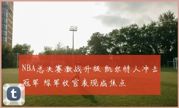 NBA总决赛激战升级 凯尔特人冲击冠军 绿军收官表现成焦点
