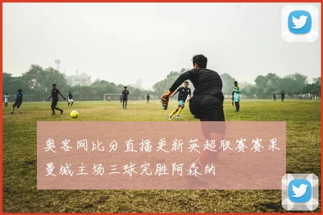 奥客网比分直播更新英超联赛赛果曼城主场三球完胜阿森纳