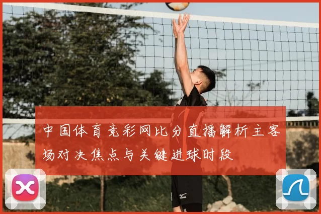 中国体育竞彩网比分直播解析主客场对决焦点与关键进球时段