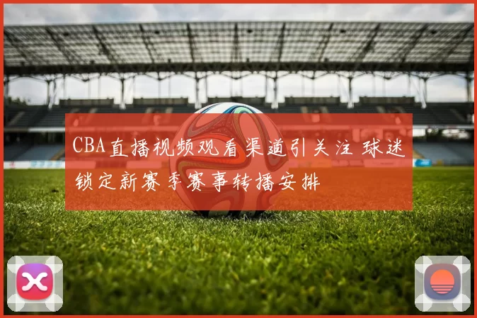 CBA直播视频观看渠道引关注 球迷锁定新赛季赛事转播安排