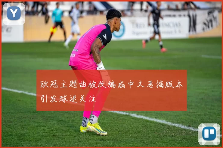 欧冠主题曲被改编成中文恶搞版本引发球迷关注
