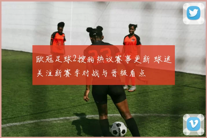 欧冠足球2搜狗热议赛事更新 球迷关注新赛季对战与晋级看点