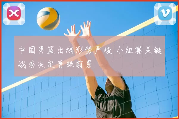 中国男篮出线形势严峻 小组赛关键战或决定晋级前景