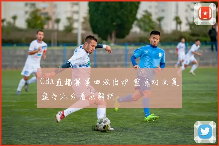 CBA直播赛事回放出炉 重点对决复盘与比分看点解析