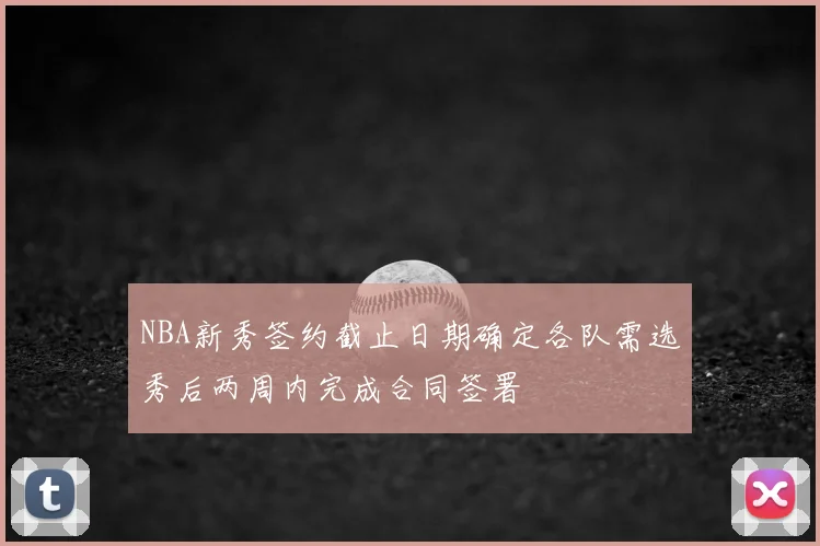 NBA新秀签约截止日期确定各队需选秀后两周内完成合同签署